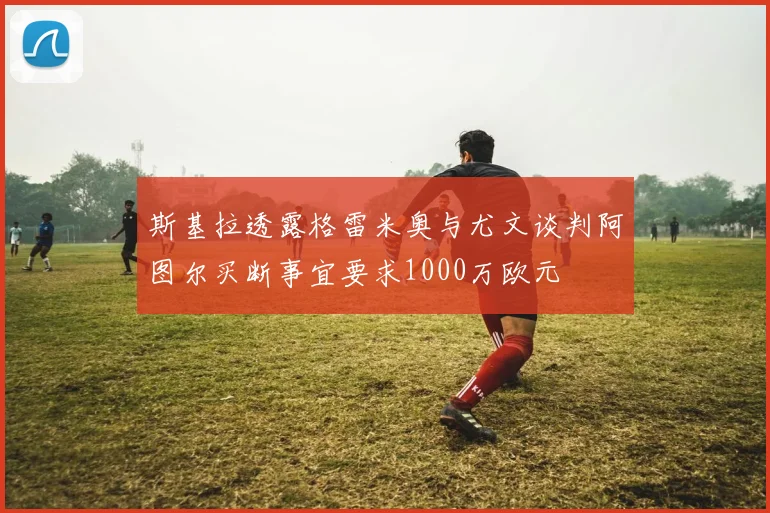 斯基拉透露格雷米奥与尤文谈判阿图尔买断事宜要求1000万欧元