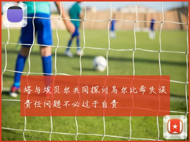 塔与埃贝尔共同探讨乌尔比希失误责任问题不必过于自责