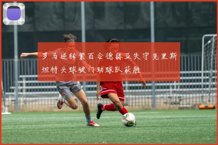 罗马逆转紫百合德赫亚失守克里斯坦特头球破门助球队获胜