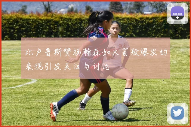比卢普斯赞杨瀚森如火箭般爆发的表现引发关注与讨论