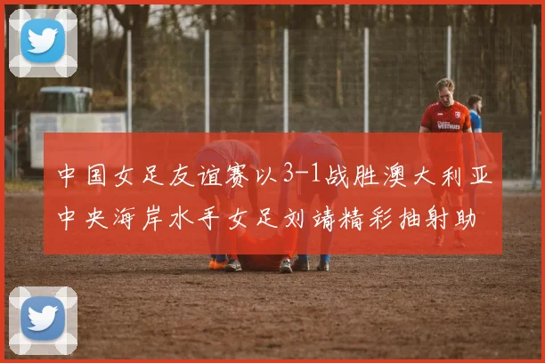 中国女足友谊赛以3-1战胜澳大利亚中央海岸水手女足刘靖精彩抽射助球队取胜