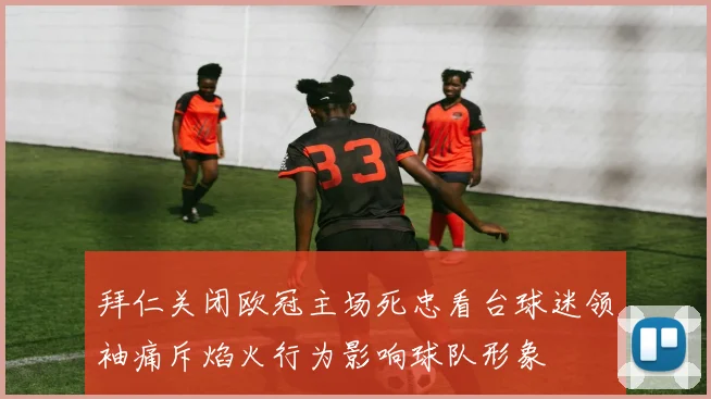 拜仁关闭欧冠主场死忠看台球迷领袖痛斥焰火行为影响球队形象