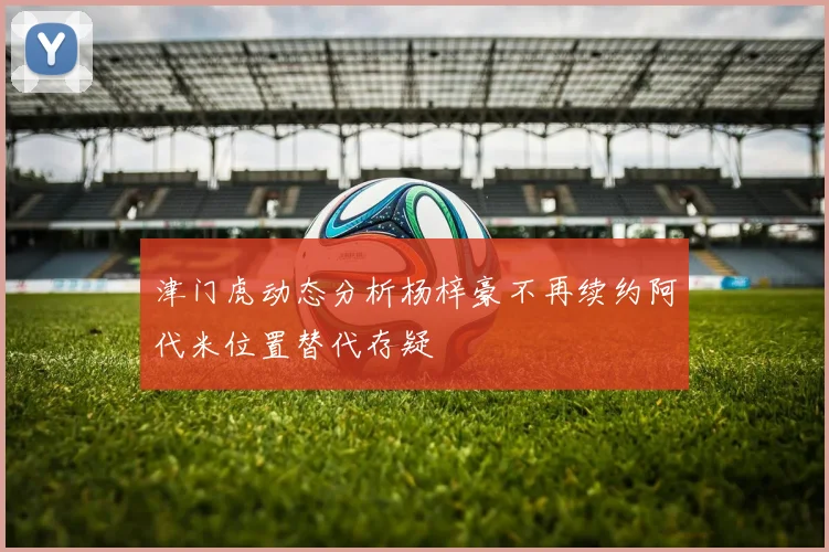 津门虎动态分析杨梓豪不再续约阿代米位置替代存疑