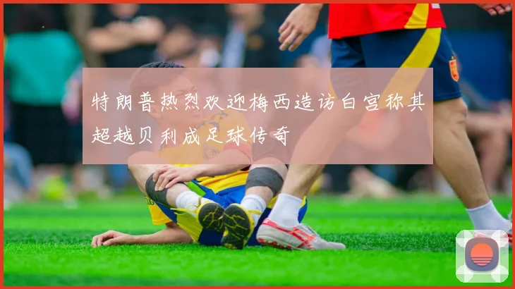 特朗普热烈欢迎梅西造访白宫称其超越贝利成足球传奇