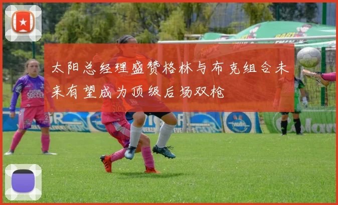 太阳总经理盛赞格林与布克组合未来有望成为顶级后场双枪