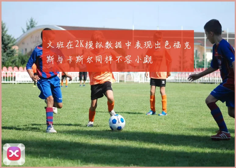 文班在2K模拟数据中表现出色福克斯与卡斯尔同样不容小觑