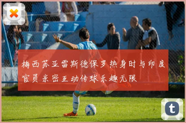 梅西苏亚雷斯德保罗热身时与印度官员亲密互动传球乐趣无限