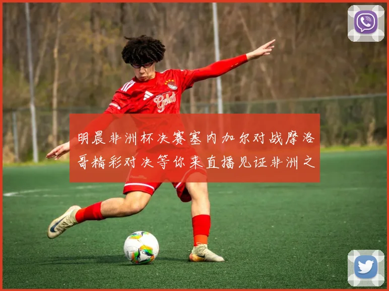 明晨非洲杯决赛塞内加尔对战摩洛哥精彩对决等你来直播见证非洲之王的诞生