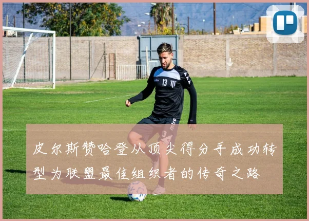 皮尔斯赞哈登从顶尖得分手成功转型为联盟最佳组织者的传奇之路