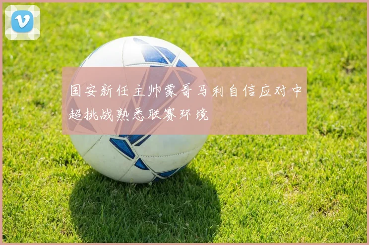 国安新任主帅蒙哥马利自信应对中超挑战熟悉联赛环境