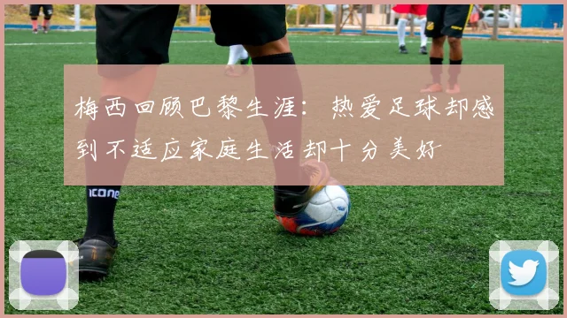 梅西回顾巴黎生涯：热爱足球却感到不适应家庭生活却十分美好