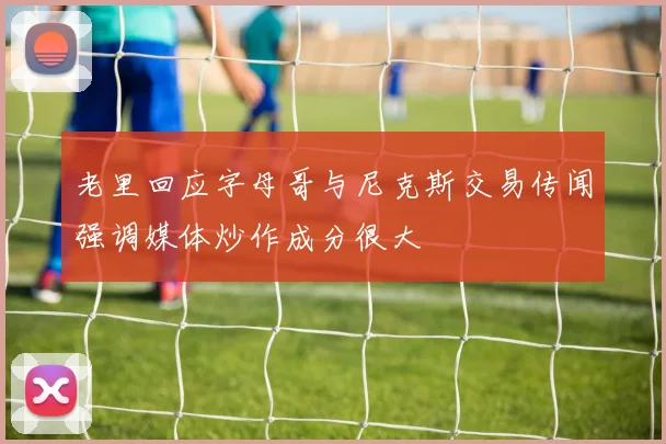 老里回应字母哥与尼克斯交易传闻强调媒体炒作成分很大