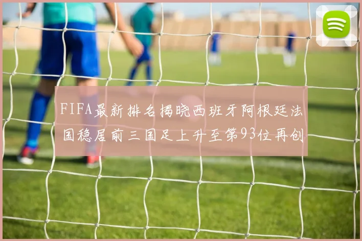 FIFA最新排名揭晓西班牙阿根廷法国稳居前三国足上升至第93位再创佳绩