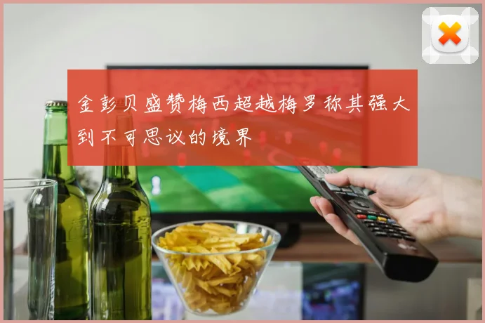 金彭贝盛赞梅西超越梅罗称其强大到不可思议的境界